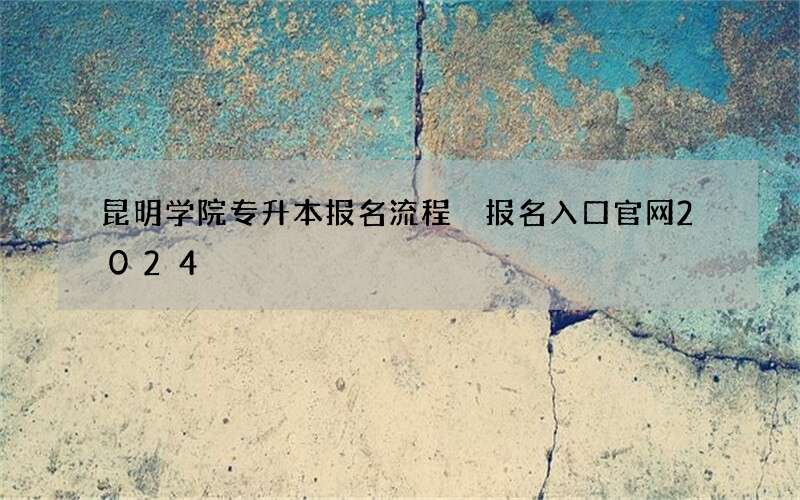 昆明学院专升本报名流程 报名入口官网2024